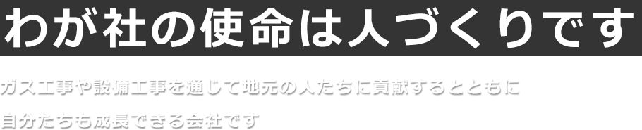 【わが社の使命は人づくりです】ガス工事や設備工事を通じて、地元の人たちに貢献するとともに、自分たちも成長できる会社です